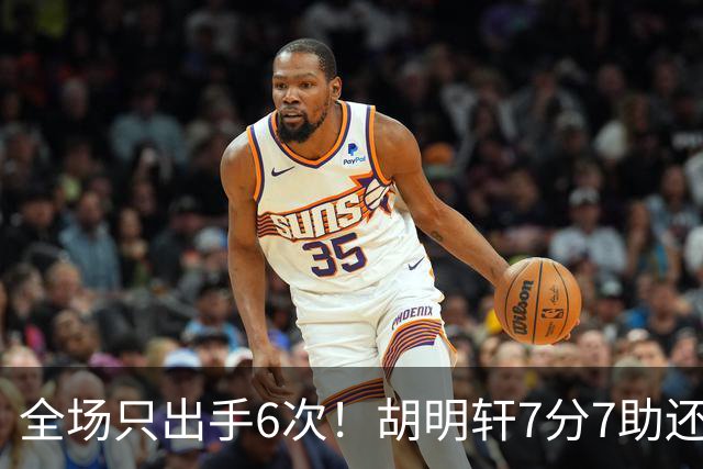 全场只出手6次！胡明轩7分7助还3失误，球迷：难怪最后绝杀不给他